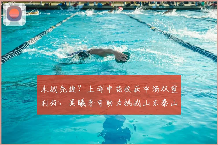 未战先捷？上海申花收获中场双重利好，吴曦李可助力挑战山东泰山