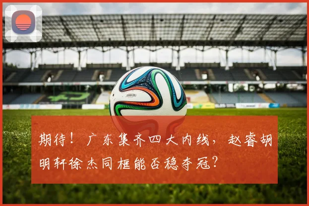 期待！广东集齐四大内线，赵睿胡明轩徐杰同框能否稳夺冠？
