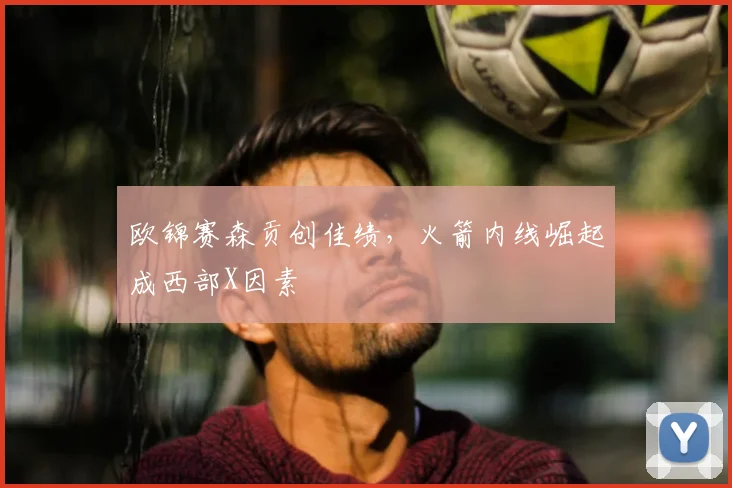 欧锦赛森贡创佳绩,火箭内线崛起成西部X因素